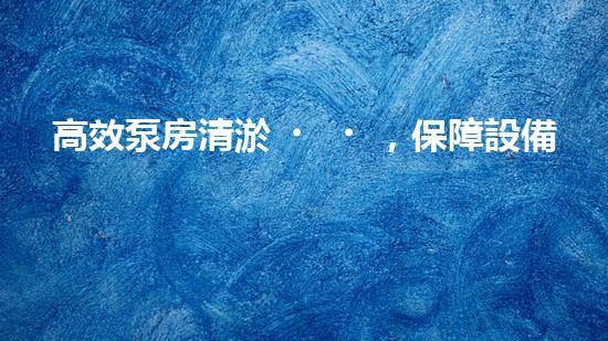 高效泵房清淤，保障設備穩(wěn)定運行